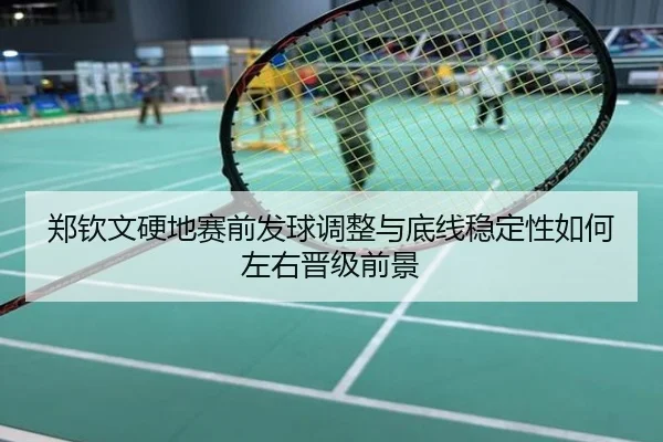 郑钦文硬地赛前发球调整与底线稳定性如何左右晋级前景