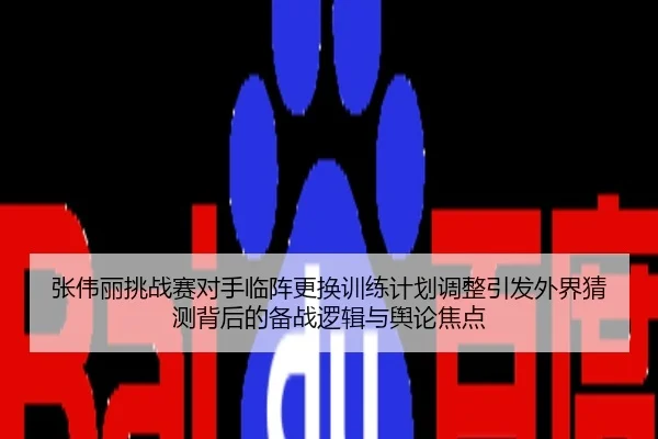 张伟丽挑战赛对手临阵更换训练计划调整引发外界猜测背后的备战逻辑与舆论焦点
