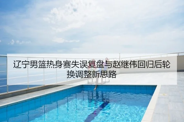 辽宁男篮热身赛失误复盘与赵继伟回归后轮换调整新思路