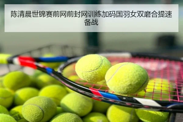 陈清晨世锦赛前网前封网训练加码国羽女双磨合提速备战