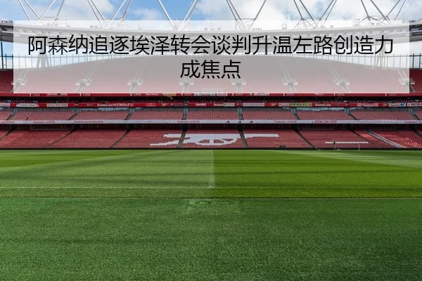 阿森纳追逐埃泽转会谈判升温左路创造力成焦点