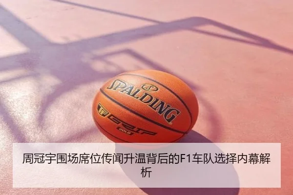 周冠宇围场席位传闻升温背后的F1车队选择内幕解析